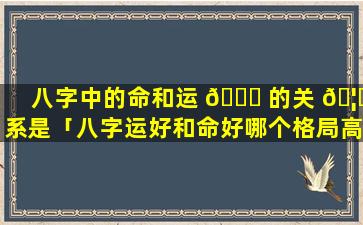 八字中的命和运 🐋 的关 🦆 系是「八字运好和命好哪个格局高」